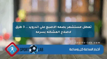 تعطل مستشعر بصمة الإصبع على أندرويد .. 3 طرق لإصلاح المشكلة بسرعة